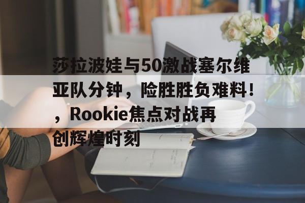 爱游戏官网-莎拉波娃与50激战塞尔维亚队分钟，险胜胜负难料！，Rookie焦点对战再创辉煌时刻的简单介绍-爱游戏官网